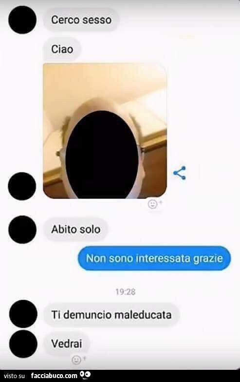 Cerco sesso, ciao, abito solo. Non sono interessata grazie. Ti demuncio maleducata, vedrai