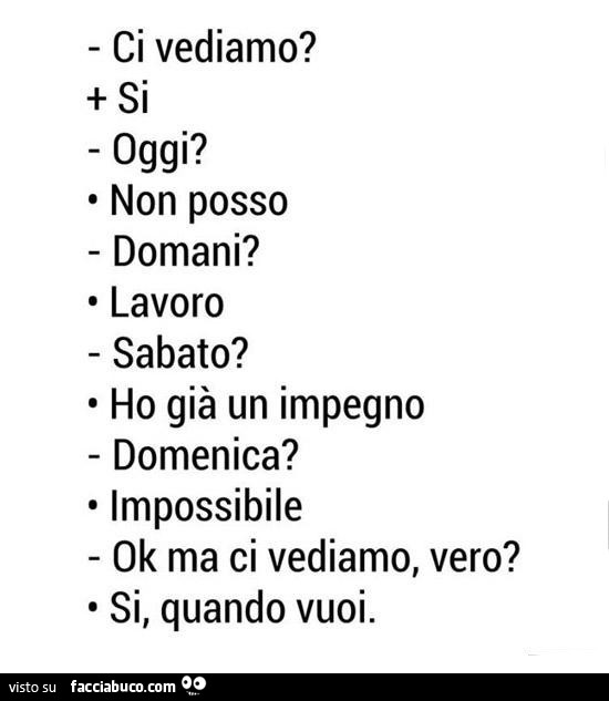 Ci vediamo? Si. Oggi? Non posso. Domani? Lavoro. Sabato? Ho già un impegno. Domenica? Impossibile. Ok ma ci vediamo, vero? Si, quando vuoi