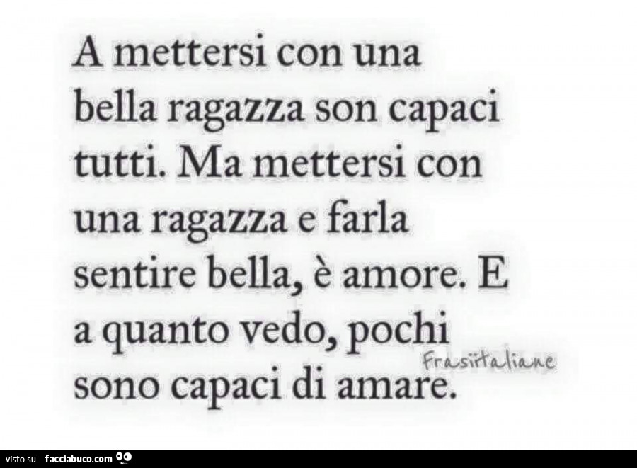 A mettersi con una bella ragazza son capaci tutti. Ma mettersi con una ragazza e farla sentire bella, è amore. E a quanto vedo, pochi sono capaci di amare