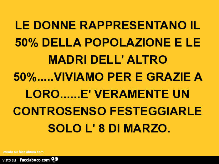 Le donne rappresentano il 50% della popolazione e le madri dell' altro 50%… viviamo per e grazie a loro… è veramente un controsenso festeggiarle solo l' 8 di marzo