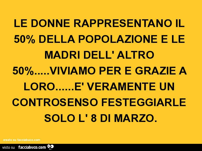 Le donne rappresentano il 50% della popolazione e le madri dell' altro 50%&hellip; viviamo per e grazie a loro&hellip; è veramente un controsenso festeggiarle solo l' 8 di marzo