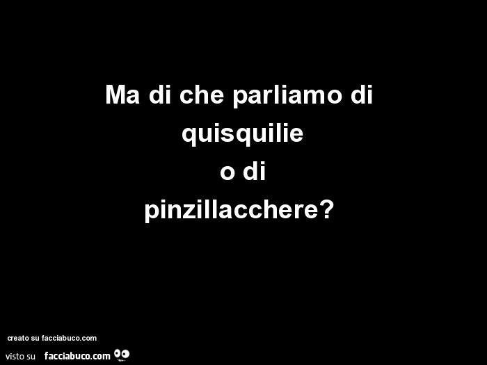 Ma di che parliamo di quisquilie o di pinzillacchere?