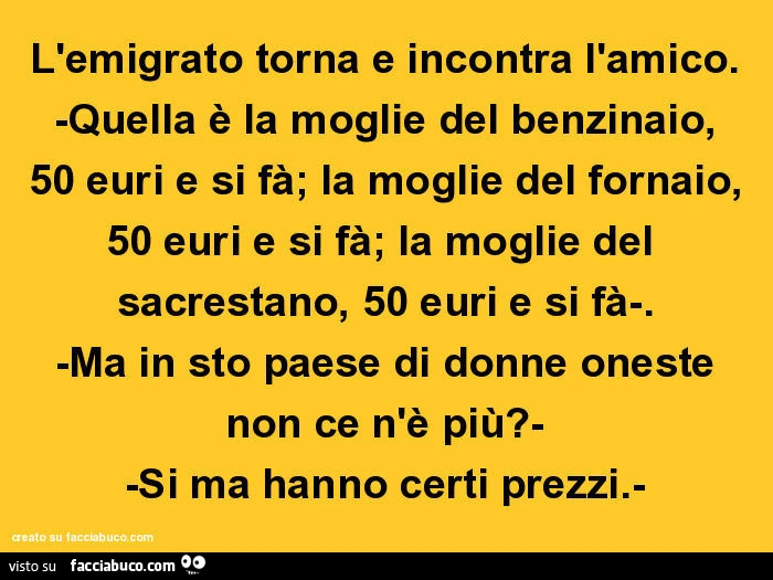 L'emigrato torna e incontra l'amico. Quella è la moglie del benzinaio, 50 euri e si fà; la moglie del fornaio, 50 euri e si fà; la moglie del sacrestano, 50 euri e si fà. Ma in sto paese di donne oneste non ce n'è più? Si ma hanno certi pre