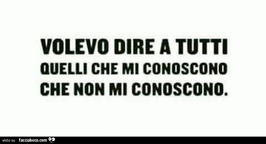 Volevo dire a tutti quelli che mi conoscono che non mi conoscono