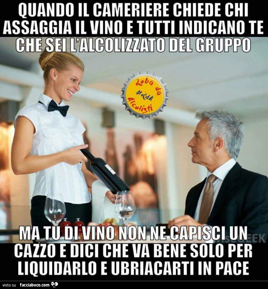 Quando il cameriere chiede chi assaggia il vino e tutti indicano te, che sei l'alcolizzato del gruppo ma tu di vino non ne capisci un cazzo e dici che va bene solo per liquidarlo e ubriacarti in pace