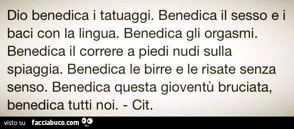 Dio benedica i tatuaggi. Benedica il sesso e i baci con la lingua. Benedica gli orgasmi. Benedica il correre a piedi nudi sulla spiaggia. Benedica le birre e le risate senza senso. Benedica questa gioventù bruciata, benedica tutti noi