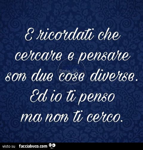 E ricordati che cercare e pensare son due cose diverse. Ed io ti penso ma non ti cerco