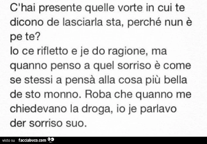 C'hai presente quelle vorte in cui te dicono de lasciarla sta, perché nun è lo ce rifletto e je do ragione, ma quanno penso a quel sorriso è come se stessi a pensà alla cosa più bella de sto monno. Roba che quanno me chiedevano la droga, io je parlav