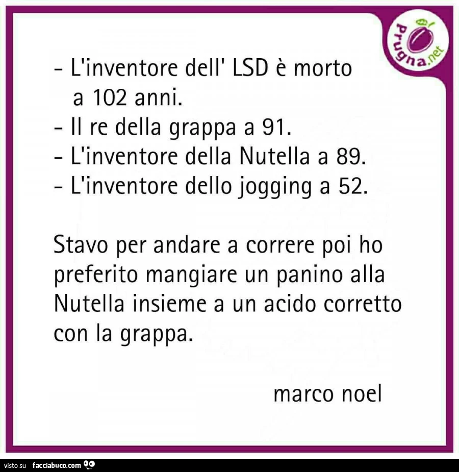 L'inventore dell' lsd è morto a 102 anni. Il re della grappa a 91. L'inventore della nutella a 89. L'inventore dello jogging a 52. Stavo per andare a correre poi ho preferito mangiare un panino alla nutella insieme a un acido corretto 