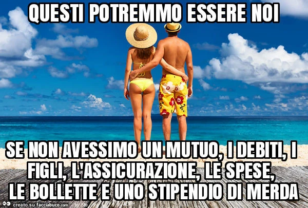 Questi potremmo essere noi se non avessimo un mutuo, i debiti, i figli, l'assicurazione, le spese, le bollette e uno stipendio di merda