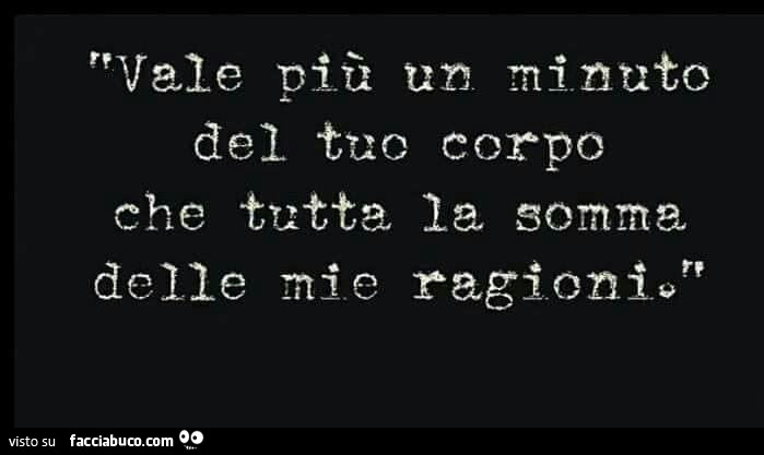 Vale più un minuto del corpo che tutta la somma delle mie ragioni