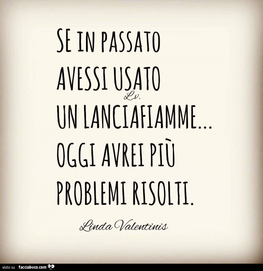 Se in passato avessi usato un lanciafiamme oggi avrei più problemi risolti