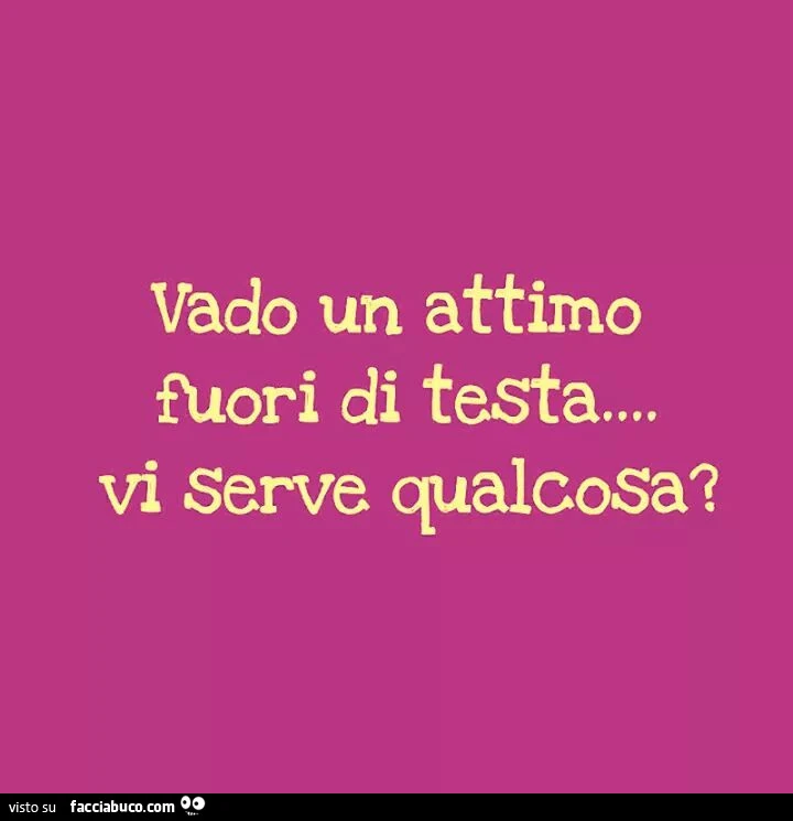 Vado un attimo fuori di testa. Serve qualcosa?