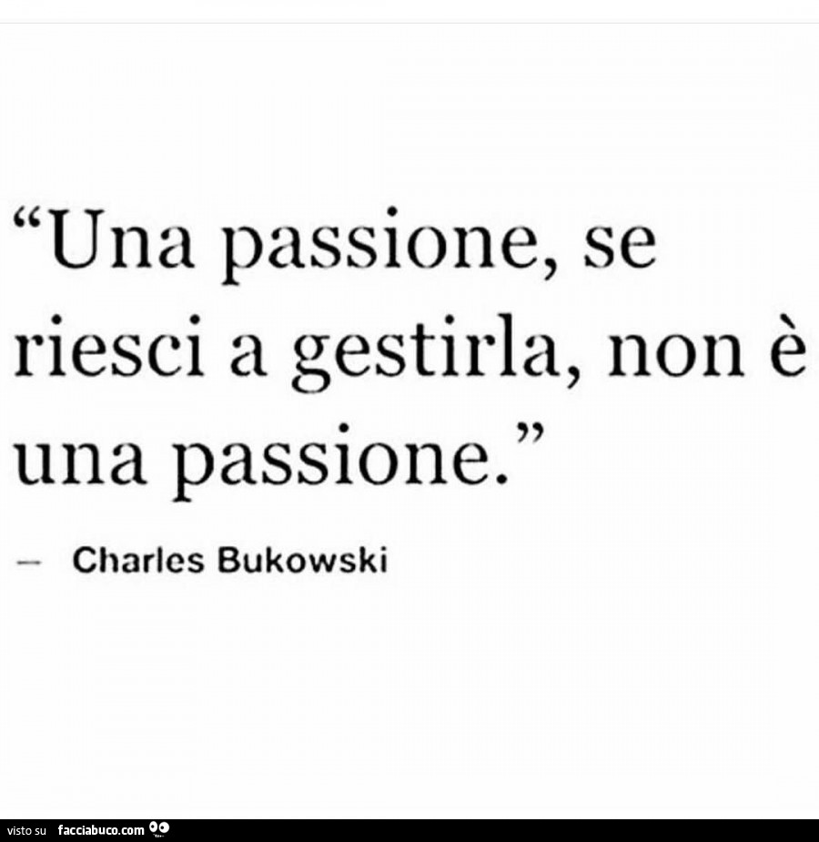 Una passione, se riesci a gestirla, non è una passione. Charles Bukowski
