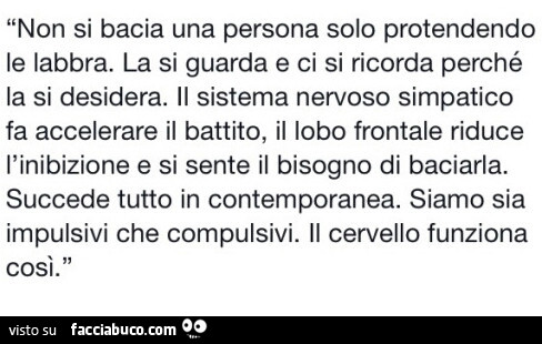 Non si bacia una persona solo protendendo le labbra. La si guarda e ci si ricorda perché la si desidera. Il sistema nervoso simpatico fa accelerare il battito, il lobo frontale riduce l'inibizione e si sente il bisogno di baciarla