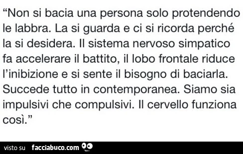 Non si bacia una persona solo protendendo le labbra. La si guarda e ci si ricorda perché la si desidera. Il sistema nervoso simpatico fa accelerare il battito, il lobo frontale riduce l'inibizione e si sente il bisogno di baciarla