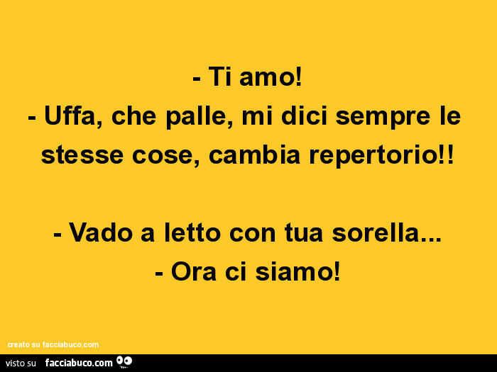 Ti amo! Uffa, che palle, mi dici sempre le stesse cose, cambia repertorio! Vado a letto con tua sorella… ora ci siamo