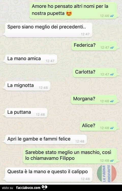 Amore ho pensato altri nomi per la nostra pupetta. Spero siano meglio dei precedenti. Federica? La mano amica. Carlotta? La mignotta. Morgana? La puttana. Alice? Apri le gambe e fammi felice