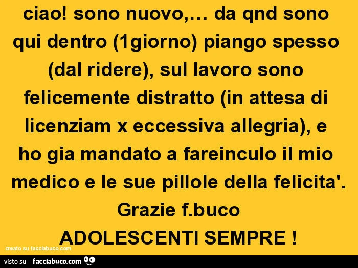 Ciao! Sono nuovo, &hellip; da qnd sono qui dentro (1giorno) piango spesso (dal ridere), sul lavoro sono felicemente distratto (in attesa di licenziam x eccessiva allegria), e ho gia mandato a fareinculo il mio medico e le sue pillole della felicità