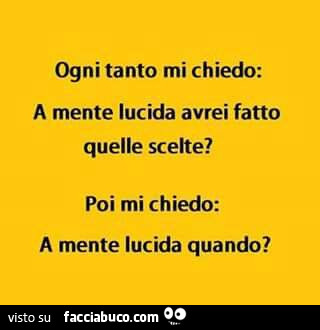 Ogni tanto mi chiedo: a mente lucida avrei fatto quelle scelte? Poi mi chiedo: a mente lucida quando?