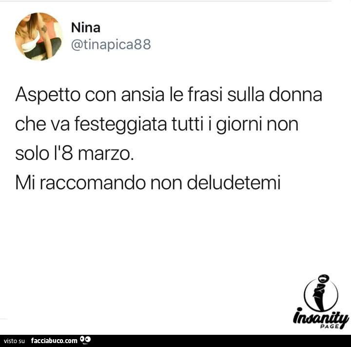 Aspetto con ansia le frasi sulla donna che va festeggiata tutti i giorni non solo l'8 marzo. Mi raccomando non deludetemi