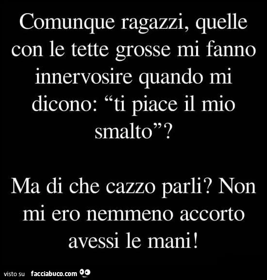 Comunque ragazzi, quelle con le tette grosse mi fanno innervosire quando mi dicono: ti piace il mio smalto? Ma di che cazzo parli? Non mi ero nemmeno accorto avessi le mani