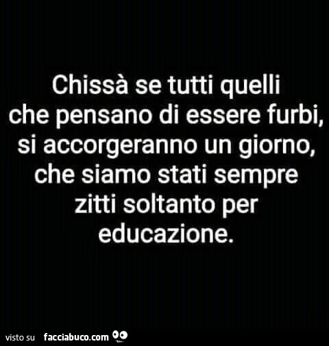 Chissà se tutti quelli che pensano di essere furbi, si accorgeranno un giorno, che siamo stati sempre zitti soltanto per educazione